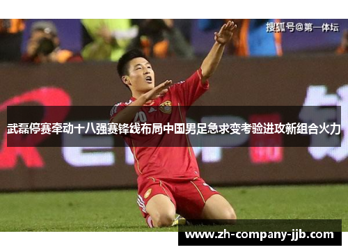 武磊停赛牵动十八强赛锋线布局中国男足急求变考验进攻新组合火力